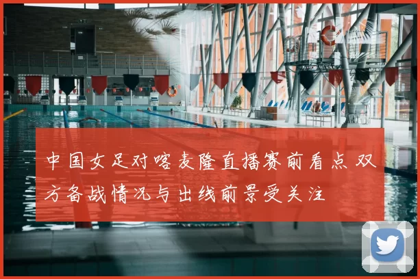 中国女足对喀麦隆直播赛前看点 双方备战情况与出线前景受关注