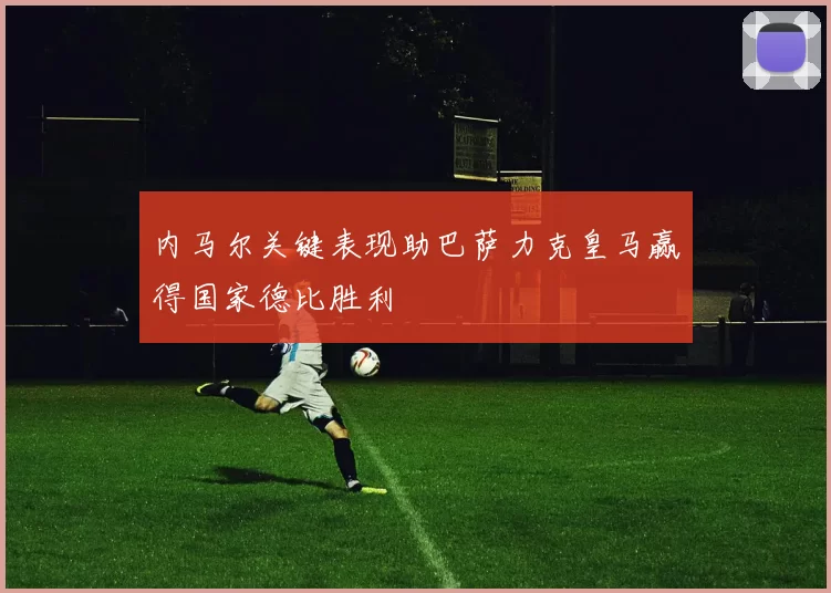 内马尔关键表现助巴萨力克皇马赢得国家德比胜利