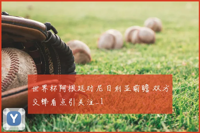 世界杯阿根廷对尼日利亚前瞻 双方交锋看点引关注_1