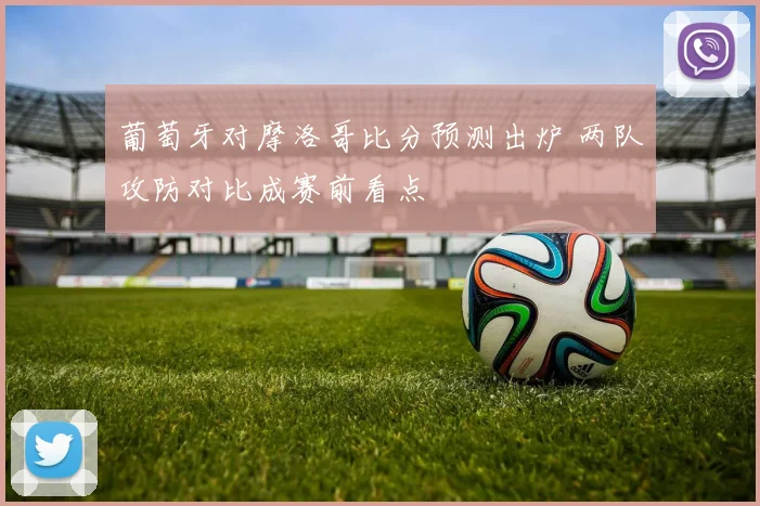 葡萄牙对摩洛哥比分预测出炉 两队攻防对比成赛前看点