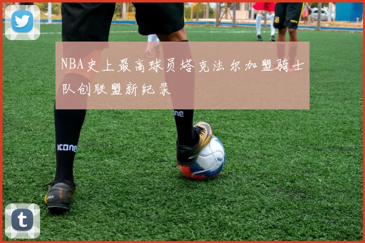NBA史上最高球员塔克法尔加盟骑士队创联盟新纪录