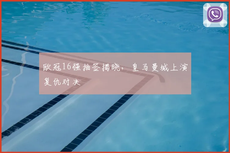 欧冠16强抽签揭晓,皇马曼城上演复仇对决