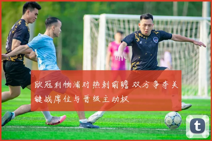 欧冠利物浦对热刺前瞻 双方争夺关键战席位与晋级主动权