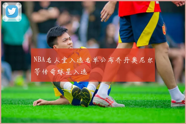 NBA名人堂入选名单公布乔丹奥尼尔等传奇球星入选