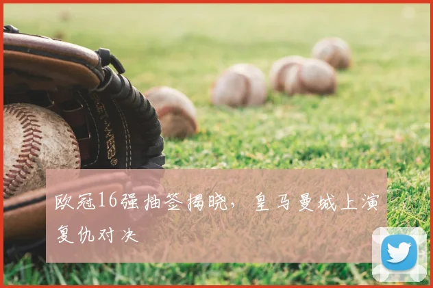 欧冠16强抽签揭晓,皇马曼城上演复仇对决