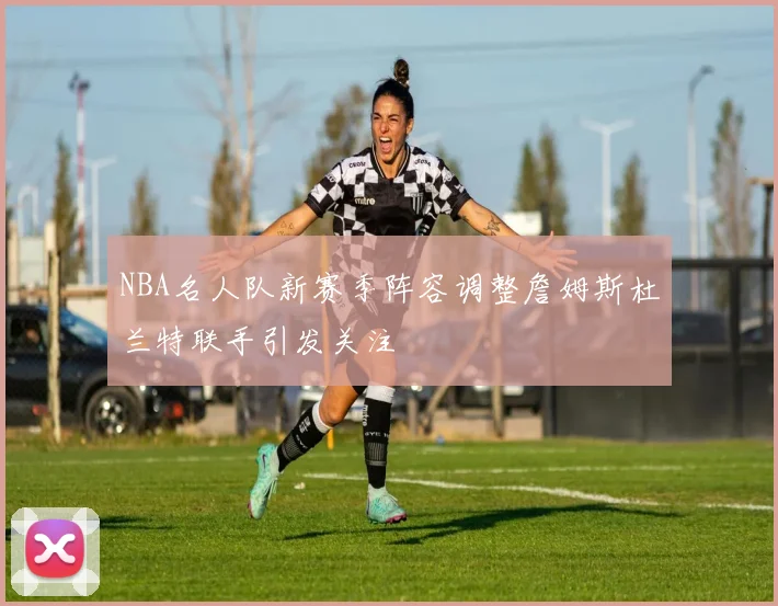 NBA名人队新赛季阵容调整詹姆斯杜兰特联手引发关注