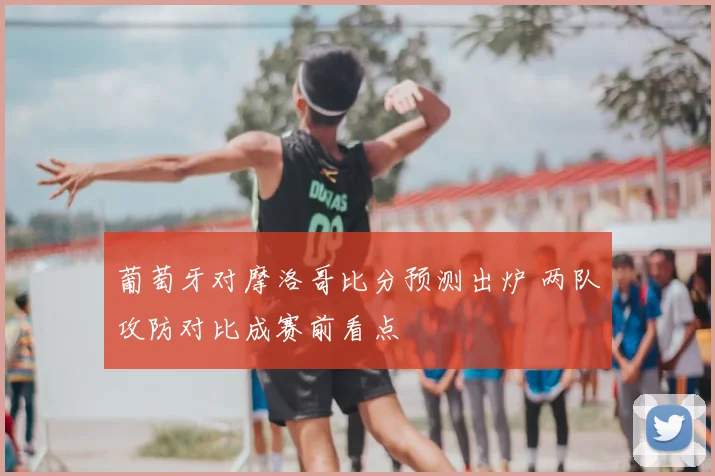 葡萄牙对摩洛哥比分预测出炉 两队攻防对比成赛前看点