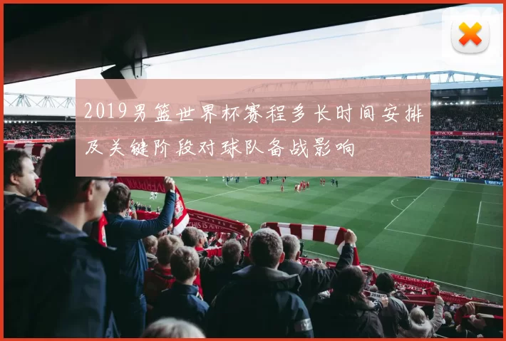 2019男篮世界杯赛程多长时间安排及关键阶段对球队备战影响