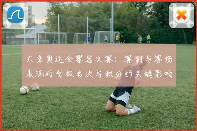 东京奥运会攀岩决赛：赛制与赛场表现对晋级名次与积分的关键影响