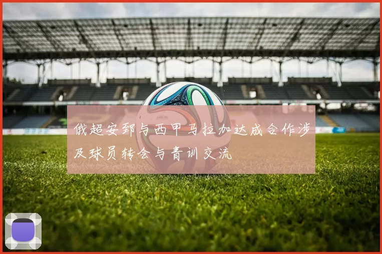 俄超安郅与西甲马拉加达成合作涉及球员转会与青训交流