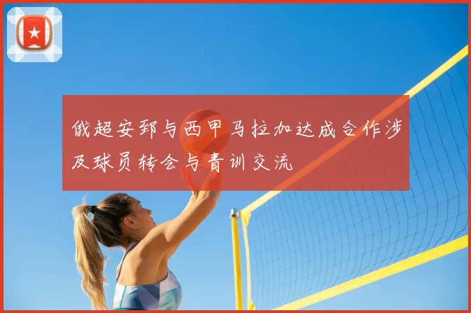 俄超安郅与西甲马拉加达成合作涉及球员转会与青训交流
