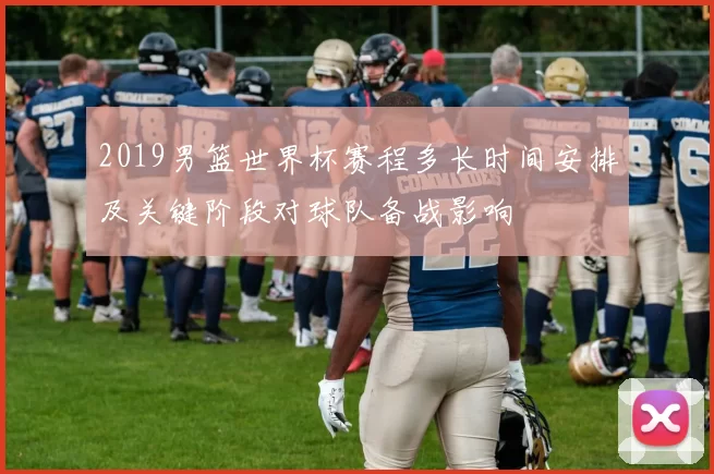 2019男篮世界杯赛程多长时间安排及关键阶段对球队备战影响