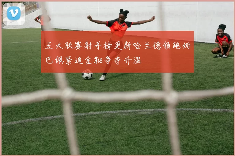 五大联赛射手榜更新哈兰德领跑姆巴佩紧追金靴争夺升温