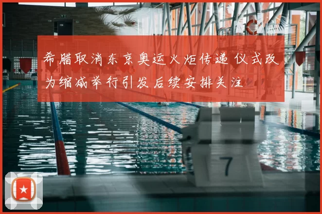 希腊取消东京奥运火炬传递 仪式改为缩减举行引发后续安排关注