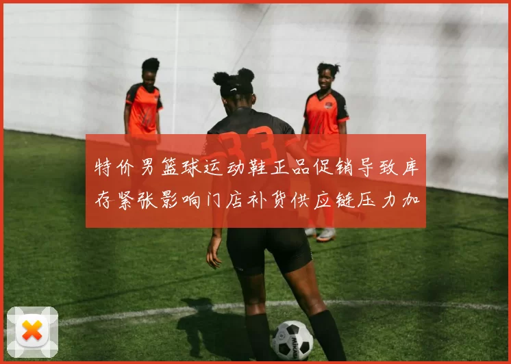 特价男篮球运动鞋正品促销导致库存紧张影响门店补货供应链压力加剧