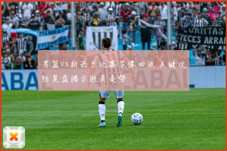 男篮vs新西兰比赛录像回放 关键攻防复盘揭示胜负走势