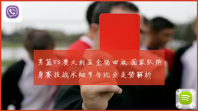 男篮vs澳大利亚全场回放 国家队热身赛技战术细节与比分走势解析