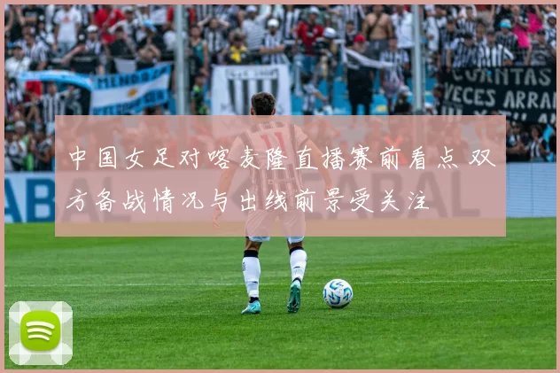 中国女足对喀麦隆直播赛前看点 双方备战情况与出线前景受关注