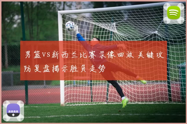 男篮vs新西兰比赛录像回放 关键攻防复盘揭示胜负走势