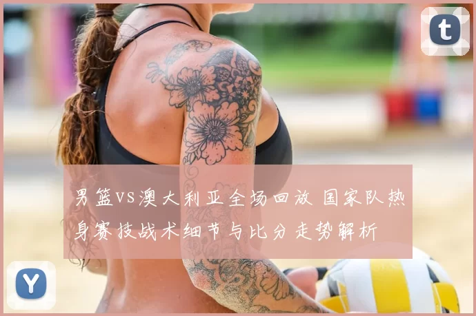 男篮vs澳大利亚全场回放 国家队热身赛技战术细节与比分走势解析