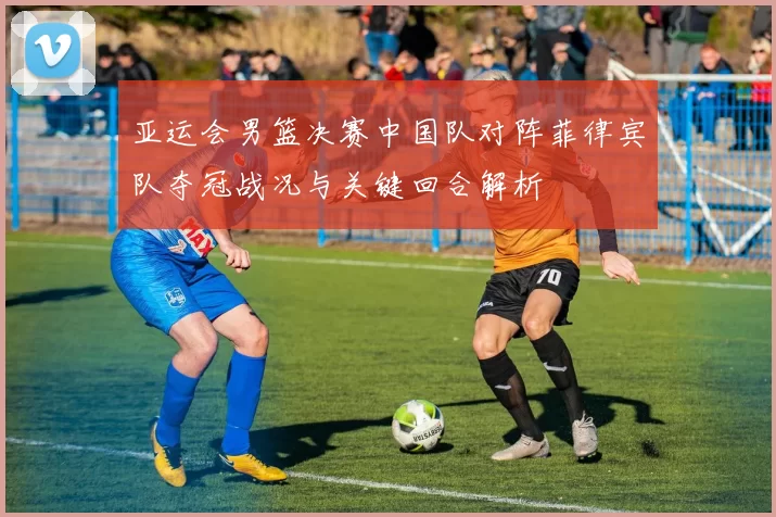 亚运会男篮决赛中国队对阵菲律宾队夺冠战况与关键回合解析