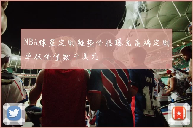 NBA球星定制鞋垫价格曝光高端定制单双价值数千美元