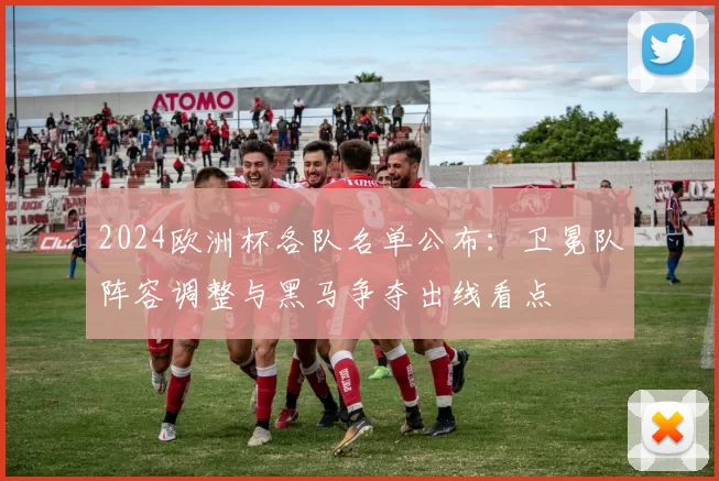 2024欧洲杯各队名单公布：卫冕队阵容调整与黑马争夺出线看点