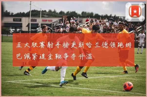 五大联赛射手榜更新哈兰德领跑姆巴佩紧追金靴争夺升温