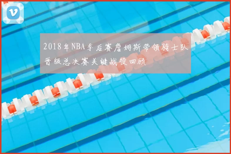 2018年NBA季后赛詹姆斯带领骑士队晋级总决赛关键战役回顾