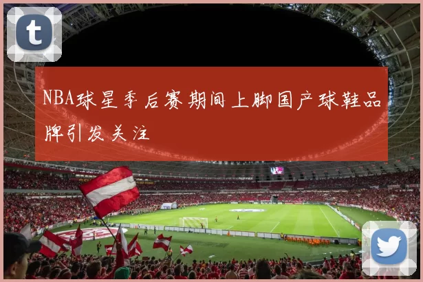 NBA球星季后赛期间上脚国产球鞋品牌引发关注