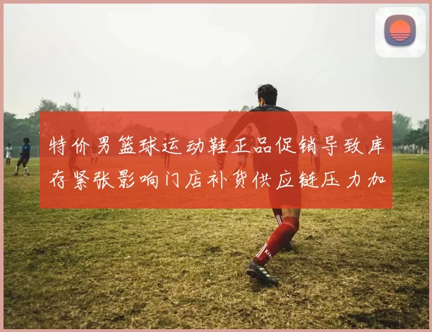 特价男篮球运动鞋正品促销导致库存紧张影响门店补货供应链压力加剧
