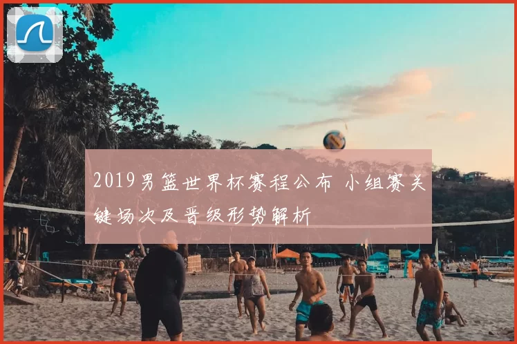2019男篮世界杯赛程公布 小组赛关键场次及晋级形势解析