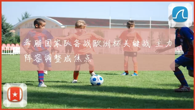 希腊国家队备战欧洲杯关键战 主力阵容调整成焦点