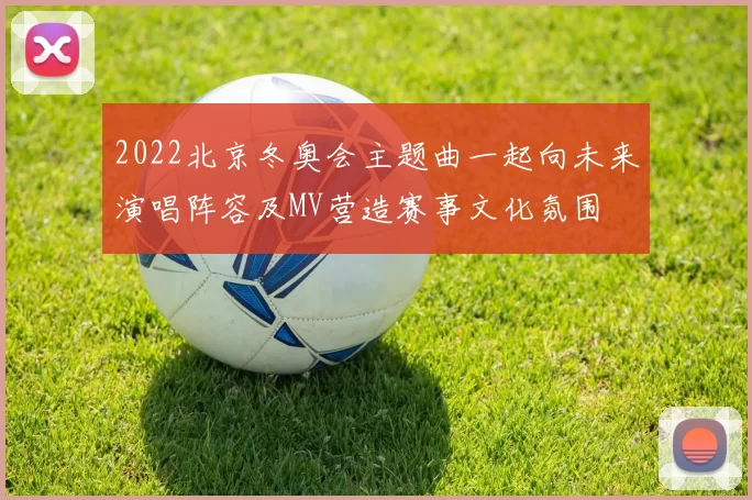 2022北京冬奥会主题曲一起向未来演唱阵容及MV营造赛事文化氛围