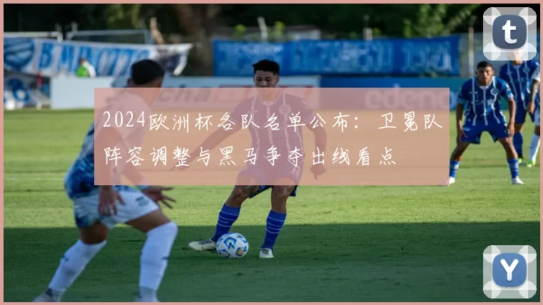 2024欧洲杯各队名单公布：卫冕队阵容调整与黑马争夺出线看点