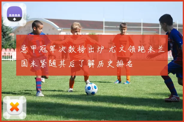 意甲冠军次数榜出炉 尤文领跑米兰国米紧随其后了解历史排名