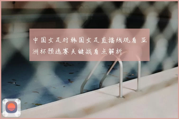 中国女足对韩国女足直播线观看 亚洲杯预选赛关键战看点解析